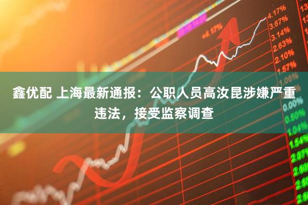 鑫优配 上海最新通报：公职人员高汝昆涉嫌严重违法，接受监察调查