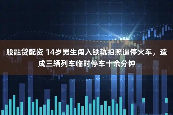 股融贷配资 14岁男生闯入铁轨拍照逼停火车，造成三辆列车临时停车十余分钟