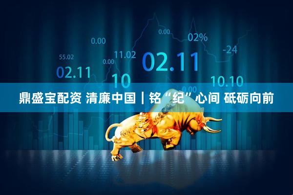 鼎盛宝配资 清廉中国｜铭“纪”心间 砥砺向前