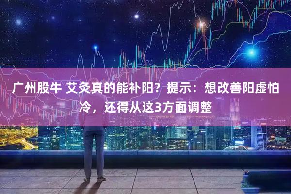 广州股牛 艾灸真的能补阳？提示：想改善阳虚怕冷，还得从这3方面调整