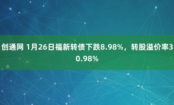 创通网 1月26日福新转债下跌8.98%，转股溢价率30.98%