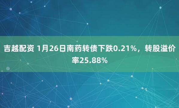 吉越配资 1月26日南药转债下跌0.21%，转股溢价率25.88%