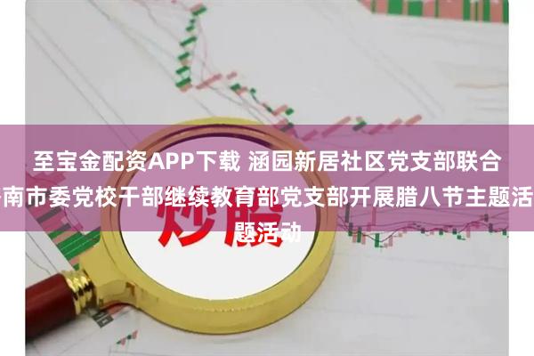 至宝金配资APP下载 涵园新居社区党支部联合济南市委党校干部继续教育部党支部开展腊八节主题活动