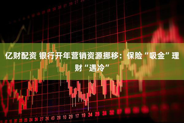 亿财配资 银行开年营销资源挪移：保险“吸金”理财“遇冷”