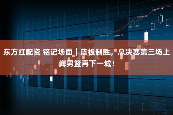 东方红配资 铭记场面｜篮板制胜，总决赛第三场上海男篮再下一城！
