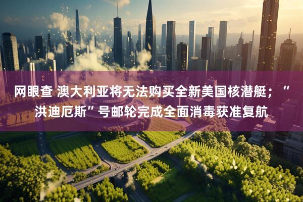 网眼查 澳大利亚将无法购买全新美国核潜艇；“洪迪厄斯”号邮轮完成全面消毒获准复航