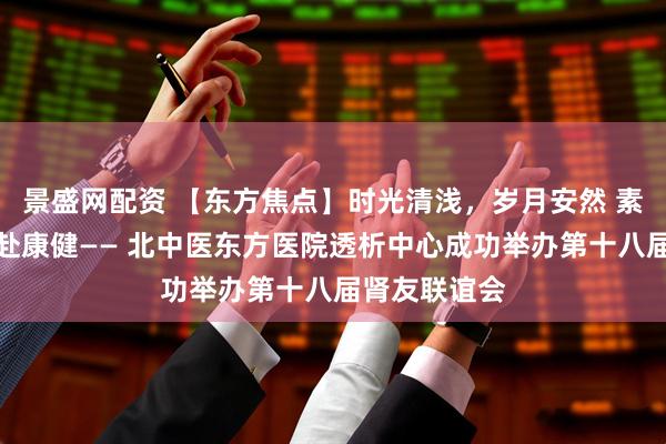 景盛网配资 【东方焦点】时光清浅，岁月安然 素心以待，共赴康健—— 北中医东方医院透析中心成功举办第十八届肾友联谊会