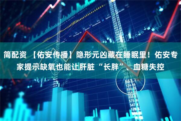 简配资 【佑安传播】隐形元凶藏在睡眠里！佑安专家提示缺氧也能让肝脏 “长胖”、血糖失控