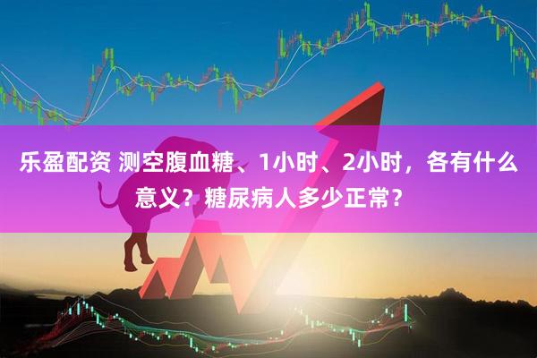 乐盈配资 测空腹血糖、1小时、2小时，各有什么意义？糖尿病人多少正常？