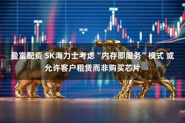 盈富配资 SK海力士考虑“内存即服务”模式 或允许客户租赁而非购买芯片